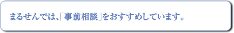 まるせんでは「事前相談」をおすすめしています。