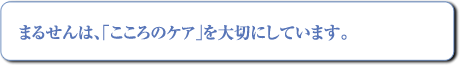 まるせんは「こころのケア」を大切にしています。