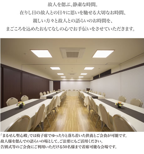 個人を偲ぶ、静粛な時間。在りし日の故人との日々に思いを馳せる大切なお時間、親しい方々と故人との語らいのお時間を、まごころ込めたおもてなしの心でお手伝いさせていただきます。「まるせん聖心殿」では椅子席でゆったりと落ち着いた供養とご会食が可能です。故人様を偲んでの語らいの場としてご法要にもご活用ください。告別式等のご会食にご利用いただける50名様まで着席可能な会場です。